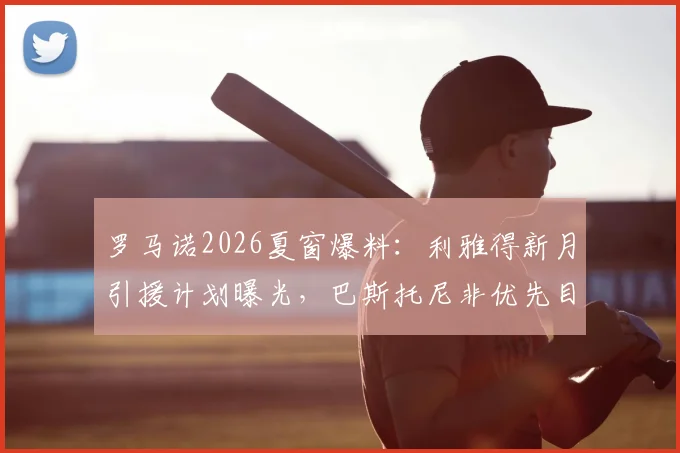 罗马诺2026夏窗爆料：利雅得新月引援计划曝光，巴斯托尼非优先目标，其他重点目标是谁？