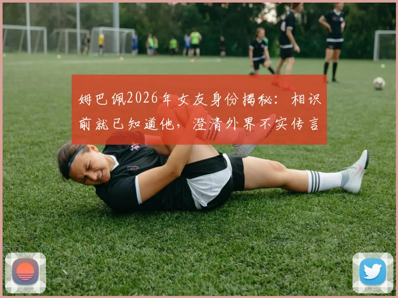 姆巴佩2026年女友身份揭秘:相识前就已知道他,澄清外界不实传言与媒体编造细节