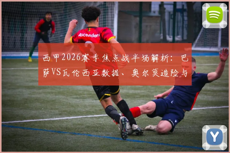 西甲2026赛季焦点战半场解析：巴萨VS瓦伦西亚数据、奥尔莫造险与巴尔德失机全回顾，附历史交锋盘点
