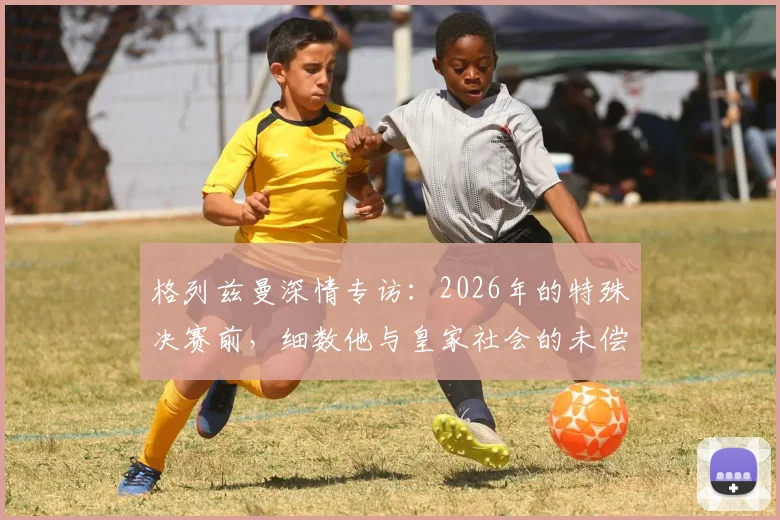 格列兹曼深情专访：2026年的特殊决赛前，细数他与皇家社会的未偿情谊与旧日时光