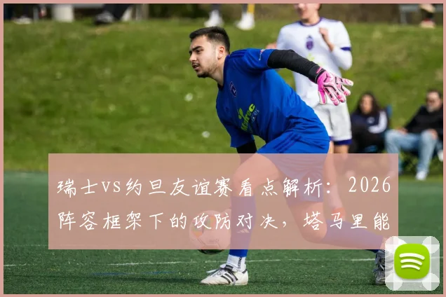 瑞士vs约旦友谊赛看点解析:2026阵容框架下的攻防对决,塔马里能否突破瑞士均衡体系?