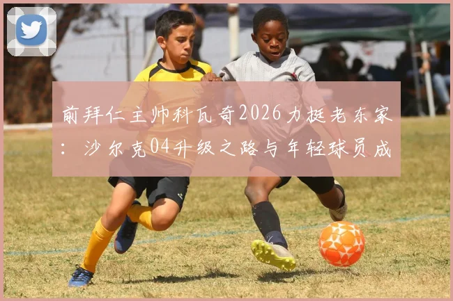 前拜仁主帅科瓦奇2026力挺老东家:沙尔克04升级之路与年轻球员成长现状深度解析