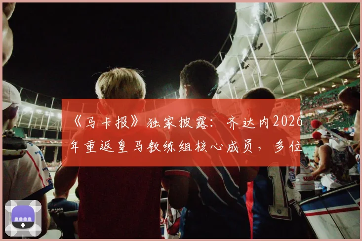 《马卡报》独家披露:齐达内2026年重返皇马教练组核心成员,多位老搭档有望加盟,前国门巴特兹资质存疑