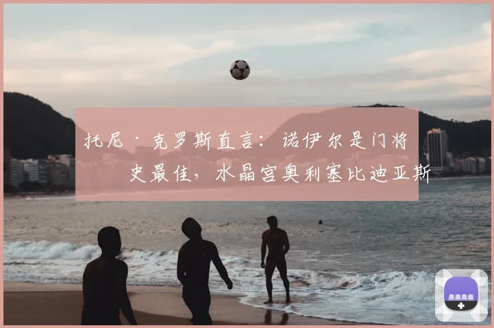 托尼·克罗斯直言:诺伊尔是门将历史最佳,水晶宫奥利塞比迪亚斯实力更出众
