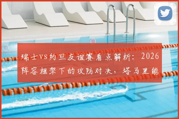 瑞士vs约旦友谊赛看点解析：2026阵容框架下的攻防对决，塔马里能否突破瑞士均衡体系？