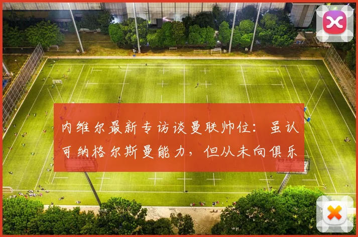 内维尔最新专访谈曼联帅位：虽认可纳格尔斯曼能力，但从未向俱乐部推荐，解析曼联2026年选帅思路