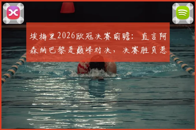 埃梅里2026欧冠决赛前瞻：直言阿森纳巴黎是巅峰对决，决赛胜负悬念堪称五五开